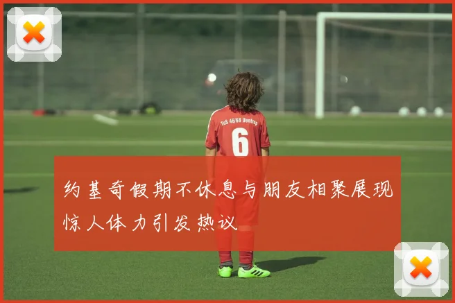 约基奇假期不休息与朋友相聚展现惊人体力引发热议