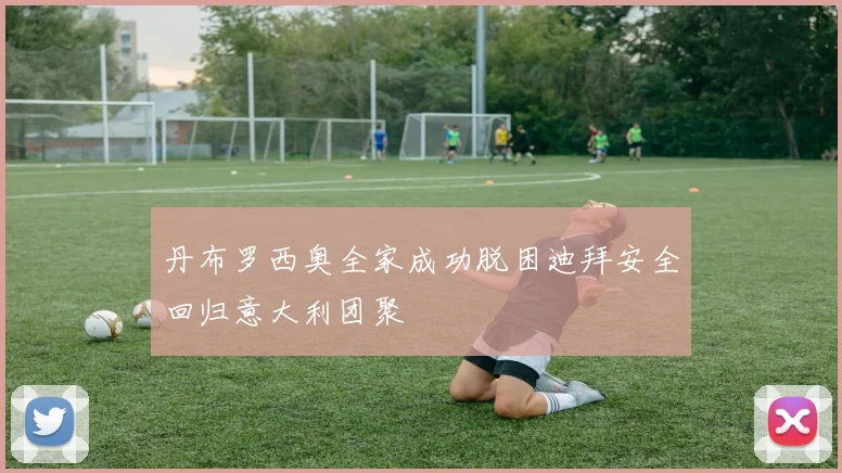 丹布罗西奥全家成功脱困迪拜安全回归意大利团聚
