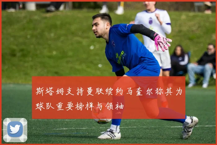 斯塔姆支持曼联续约马奎尔称其为球队重要榜样与领袖