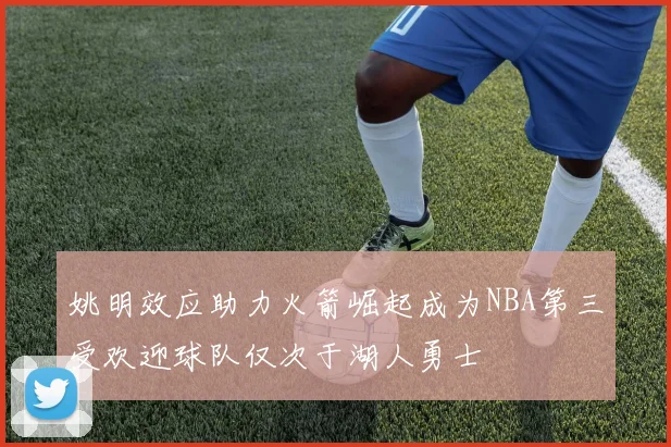 姚明效应助力火箭崛起成为NBA第三受欢迎球队仅次于湖人勇士