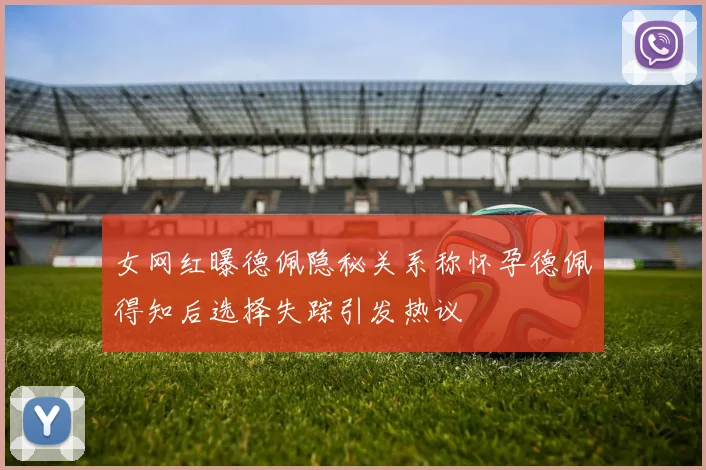 女网红曝德佩隐秘关系称怀孕德佩得知后选择失踪引发热议
