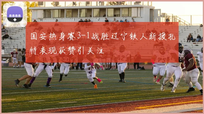 国安热身赛3-1战胜辽宁铁人新援孔特表现获赞引关注