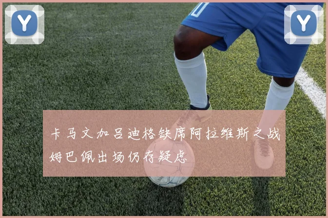 卡马文加吕迪格缺席阿拉维斯之战姆巴佩出场仍存疑虑