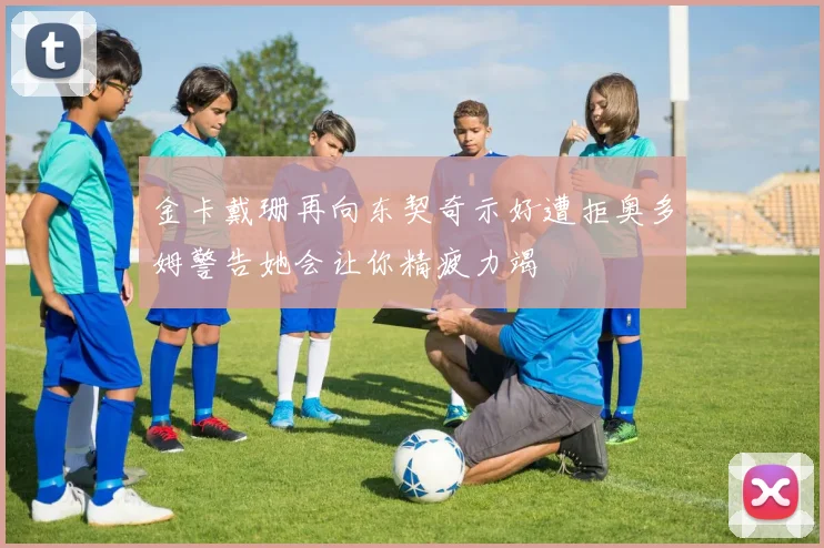 金卡戴珊再向东契奇示好遭拒奥多姆警告她会让你精疲力竭