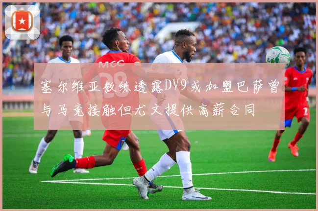 塞尔维亚教练透露DV9或加盟巴萨曾与马竞接触但尤文提供高薪合同