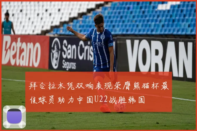 拜合拉木凭双响表现荣膺熊猫杯最佳球员助力中国U22战胜韩国