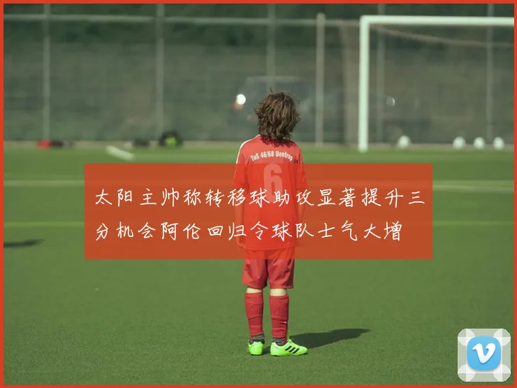 太阳主帅称转移球助攻显著提升三分机会阿伦回归令球队士气大增