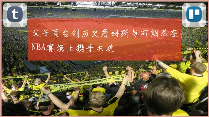 父子同台创历史詹姆斯与布朗尼在NBA赛场上携手共进