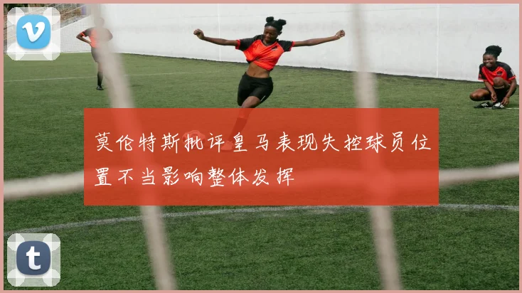 莫伦特斯批评皇马表现失控球员位置不当影响整体发挥