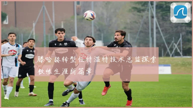 滕哈赫转型任特温特技术总监探索教练生涯新篇章