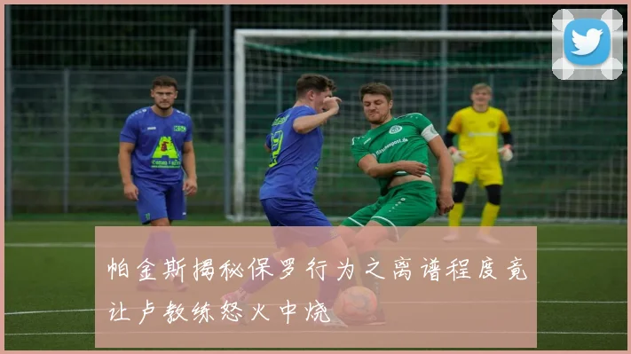 帕金斯揭秘保罗行为之离谱程度竟让卢教练怒火中烧