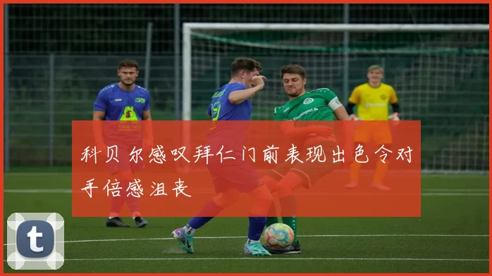 科贝尔感叹拜仁门前表现出色令对手倍感沮丧