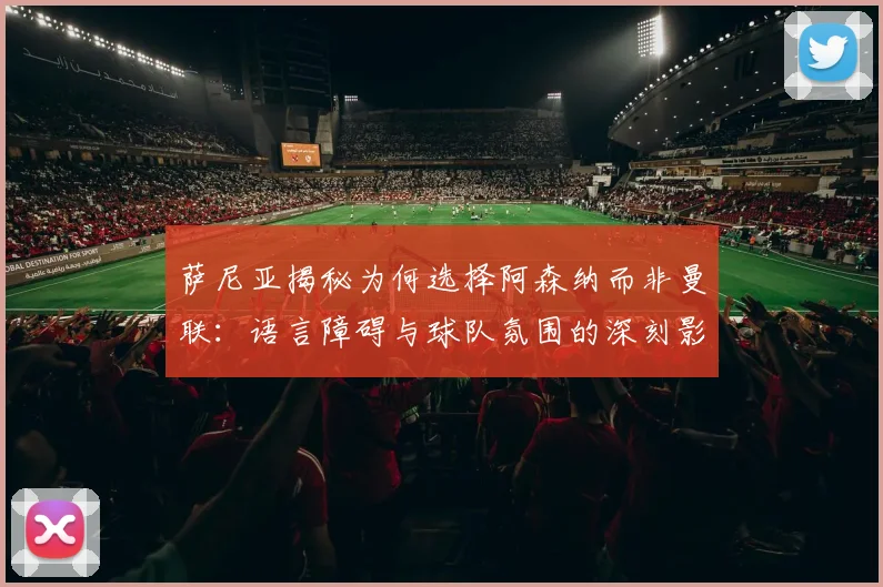 萨尼亚揭秘为何选择阿森纳而非曼联：语言障碍与球队氛围的深刻影响