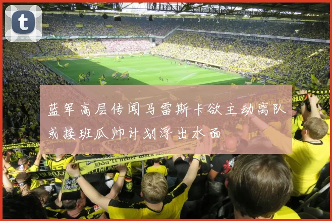 蓝军高层传闻马雷斯卡欲主动离队或接班瓜帅计划浮出水面