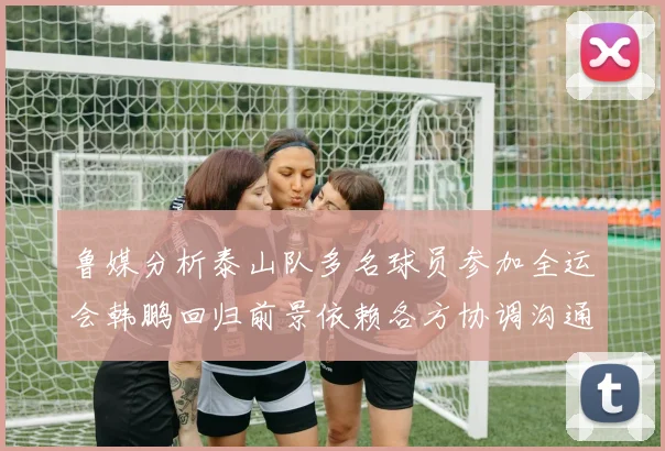 鲁媒分析泰山队多名球员参加全运会韩鹏回归前景依赖各方协调沟通