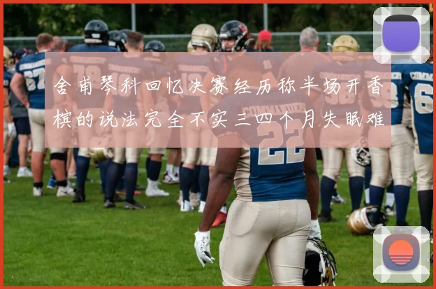 舍甫琴科回忆决赛经历称半场开香槟的说法完全不实三四个月失眠难以释怀
