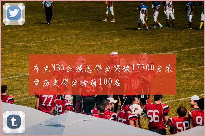 布克NBA生涯总得分突破17300分荣登历史得分榜前100名