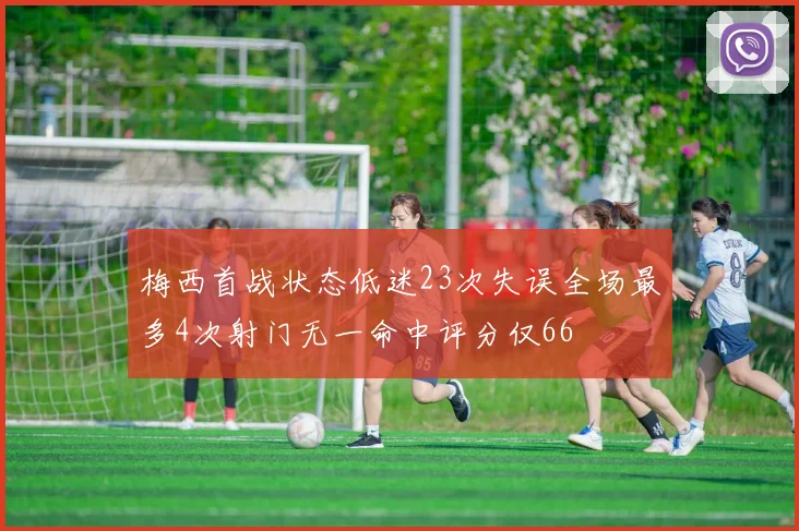梅西首战状态低迷23次失误全场最多4次射门无一命中评分仅66