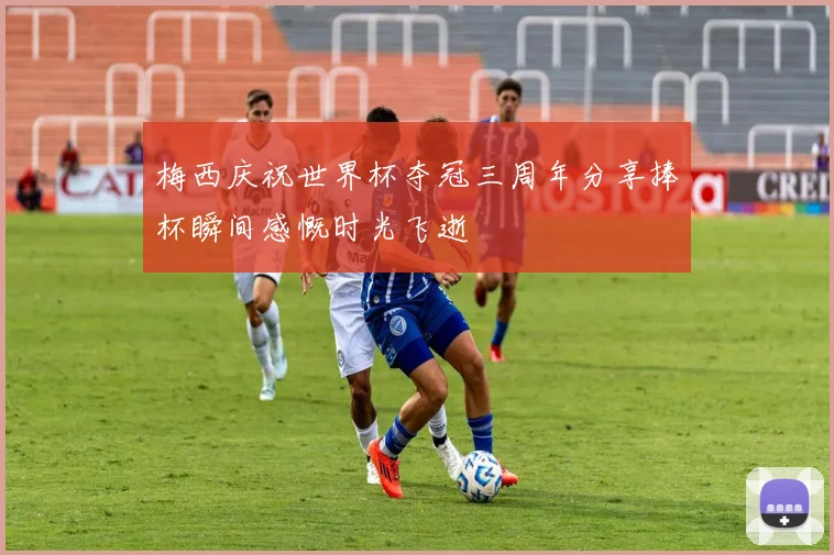 梅西庆祝世界杯夺冠三周年分享捧杯瞬间感慨时光飞逝