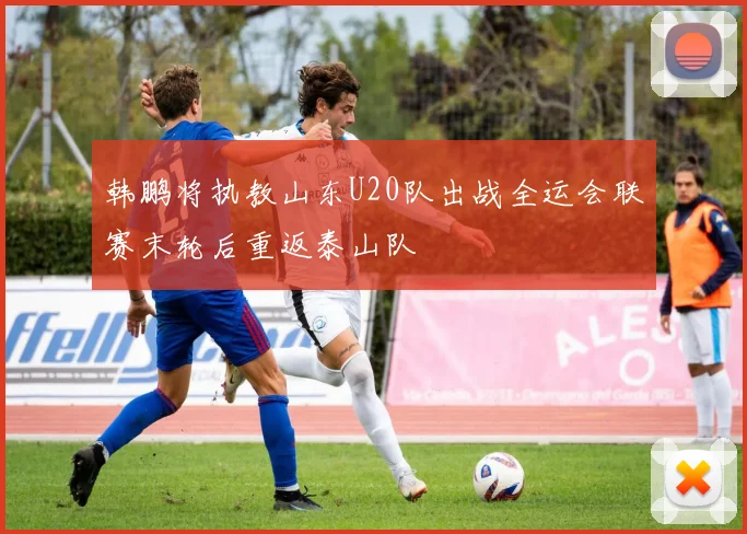 韩鹏将执教山东U20队出战全运会联赛末轮后重返泰山队