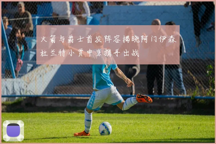 火箭与爵士首发阵容揭晓阿门伊森杜兰特小贾申京携手出战
