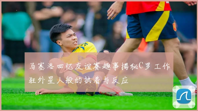 马塞洛回忆友谊赛趣事揭秘C罗工作狂外星人般的执着与反应
