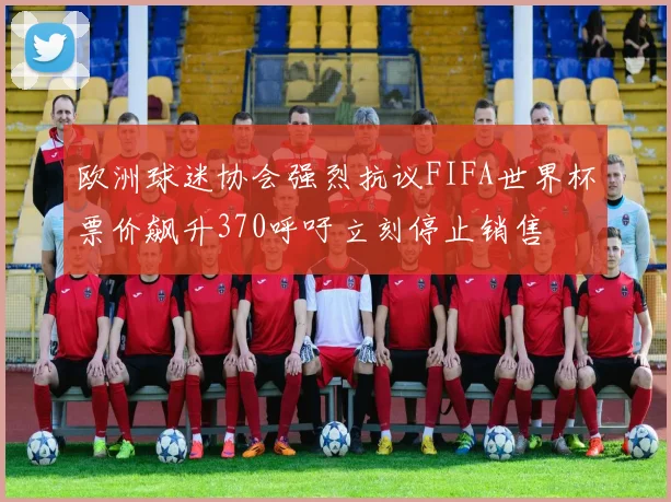欧洲球迷协会强烈抗议FIFA世界杯票价飙升370呼吁立刻停止销售