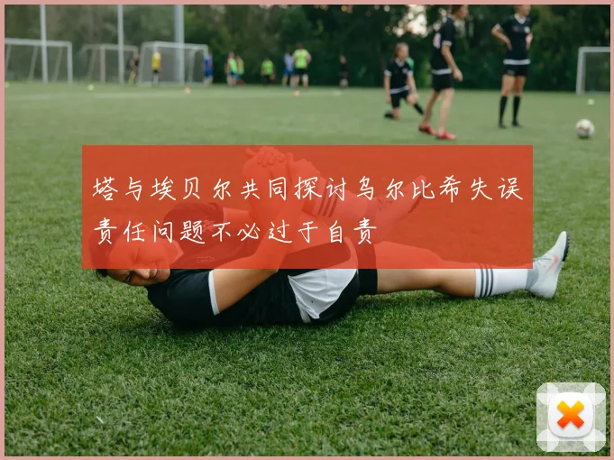 塔与埃贝尔共同探讨乌尔比希失误责任问题不必过于自责