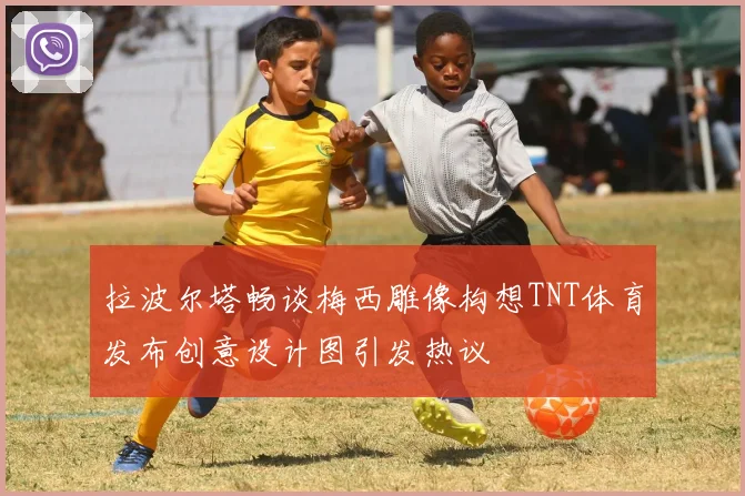 拉波尔塔畅谈梅西雕像构想TNT体育发布创意设计图引发热议