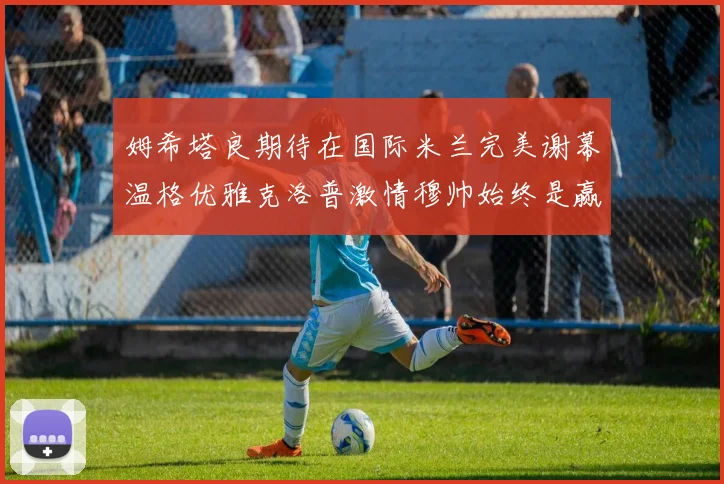 姆希塔良期待在国际米兰完美谢幕温格优雅克洛普激情穆帅始终是赢家