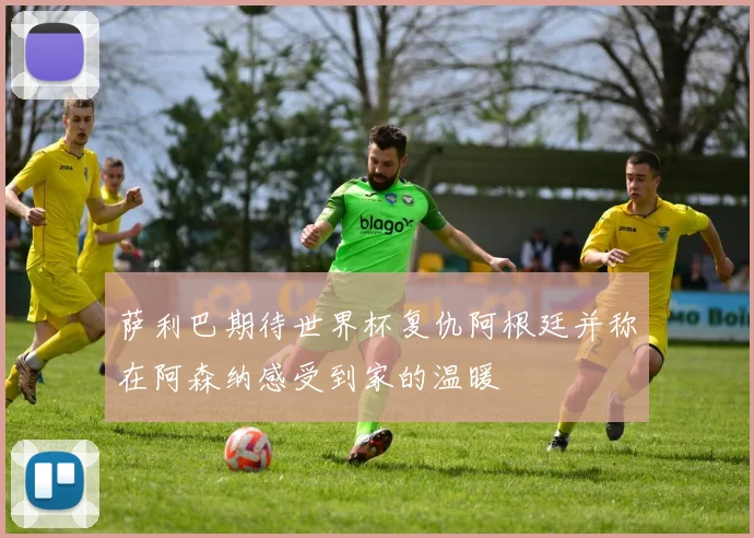 萨利巴期待世界杯复仇阿根廷并称在阿森纳感受到家的温暖