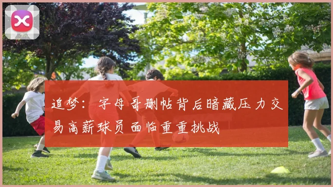 追梦：字母哥删帖背后暗藏压力交易高薪球员面临重重挑战